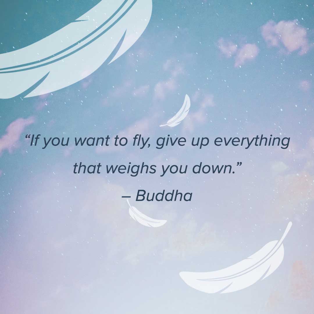 If you want to fly, give up everything that weighs you down. — Buddha